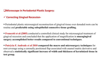 Microscope in Periodontal Plastic Surgery:
 Correcting Gingival Recession-
 Periodontal plastic microsurgical reconstruction of gingival tissue over denuded roots can be
routine and predictable using subepithelial connective tissue grafting.
 Francetti et al (2005) conducted a controlled clinical study for microsurgical treatment of
gingival recession and concluded that the application of magnification in mucogingival
surgery accomplished better results compared to conventional techniques.
 Patrýcia F. Andrade et al 2010 compared the macro and microsurgery techniques for
root coverage using a coronally positioned flap associated with enamel matrix derivative and
observed a statistically significant increase of width and thickness of keratinized tissue in
test group.
 
