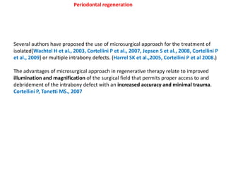 Periodontal regeneration
Several authors have proposed the use of microsurgical approach for the treatment of
isolated[Wachtel H et al., 2003, Cortellini P et al., 2007, Jepsen S et al., 2008, Cortellini P
et al., 2009] or multiple intrabony defects. (Harrel SK et al.,2005, Cortellini P et al 2008.)
The advantages of microsurgical approach in regenerative therapy relate to improved
illumination and magnification of the surgical field that permits proper access to and
debridement of the intrabony defect with an increased accuracy and minimal trauma.
Cortellini P, Tonetti MS., 2007
 