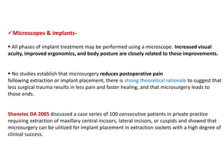 Microscopes & implants-
 All phases of implant treatment may be performed using a microscope. Increased visual
acuity, improved ergonomics, and body posture are closely related to these improvements.
 No studies establish that microsurgery reduces postoperative pain
following extraction or implant placement, there is strong theoretical rationale to suggest that
less surgical trauma results in less pain and faster healing, and that microsurgery leads to
those ends.
Shanelec DA 2005 discussed a case series of 100 consecutive patients in private practice
requiring extraction of maxillary central incisors, lateral incisors, or cuspids and showed that
microsurgery can be utilized for implant placement in extraction sockets with a high degree of
clinical success.
 