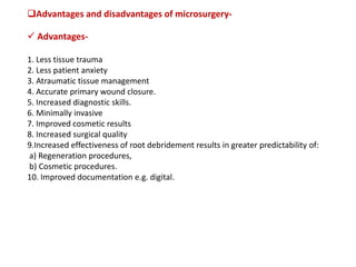 Advantages and disadvantages of microsurgery-
 Advantages-
1. Less tissue trauma
2. Less patient anxiety
3. Atraumatic tissue management
4. Accurate primary wound closure.
5. Increased diagnostic skills.
6. Minimally invasive
7. Improved cosmetic results
8. Increased surgical quality
9.Increased effectiveness of root debridement results in greater predictability of:
a) Regeneration procedures,
b) Cosmetic procedures.
10. Improved documentation e.g. digital.
 