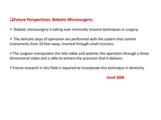 Future Perspectives: Robotic Microsurgery-
 Robotic microsurgery is taking over minimally invasive techniques in surgery.
 The delicate steps of operation are performed with the system that control
instruments from 10 feet away, inserted through small incisions.
The surgeon manipulates the tele robot and watches the operation through a three
dimensional video and is able to witness the precision that it delivers.
Future research in this field is required to incorporate this technique in dentistry.
-Saraf 2006
 