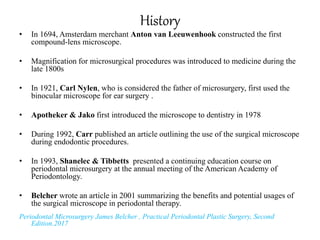 History
• In 1694, Amsterdam merchant Anton van Leeuwenhook constructed the first
compound-lens microscope.
• Magnification for microsurgical procedures was introduced to medicine during the
late 1800s
• In 1921, Carl Nylen, who is considered the father of microsurgery, first used the
binocular microscope for ear surgery .
• Apotheker & Jako first introduced the microscope to dentistry in 1978
• During 1992, Carr published an article outlining the use of the surgical microscope
during endodontic procedures.
• In 1993, Shanelec & Tibbetts presented a continuing education course on
periodontal microsurgery at the annual meeting of the American Academy of
Periodontology.
• Belcher wrote an article in 2001 summarizing the benefits and potential usages of
the surgical microscope in periodontal therapy.
Periodontal Microsurgery James Belcher , Practical Periodontal Plastic Surgery, Second
Edition.2017
 