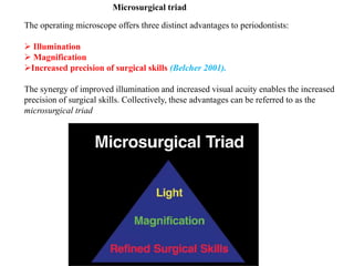 The operating microscope offers three distinct advantages to periodontists:
 Illumination
 Magnification
Increased precision of surgical skills (Belcher 2001).
The synergy of improved illumination and increased visual acuity enables the increased
precision of surgical skills. Collectively, these advantages can be referred to as the
microsurgical triad
Microsurgical triad
 
