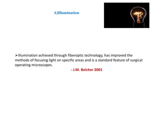 Illumination achieved through fiberoptic technology, has improved the
methods of focusing light on specific areas and is a standard feature of surgical
operating microscopes.
- J.M. Belcher 2001
A)Illumination
 