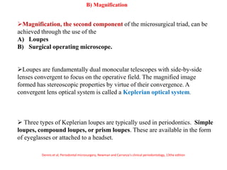 Magnification, the second component of the microsurgical triad, can be
achieved through the use of the
A) Loupes
B) Surgical operating microscope.
Loupes are fundamentally dual monocular telescopes with side-by-side
lenses convergent to focus on the operative field. The magnified image
formed has stereoscopic properties by virtue of their convergence. A
convergent lens optical system is called a Keplerian optical system.
 Three types of Keplerian loupes are typically used in periodontics. Simple
loupes, compound loupes, or prism loupes. These are available in the form
of eyeglasses or attached to a headset.
.
B) Magnification
Dennis et al, Periodontal microsurgery, Newman and Carranza’s clinical periodontology, 13the edition
 