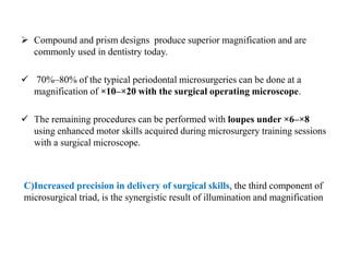  Compound and prism designs produce superior magnification and are
commonly used in dentistry today.
 70%–80% of the typical periodontal microsurgeries can be done at a
magnification of ×10–×20 with the surgical operating microscope.
 The remaining procedures can be performed with loupes under ×6–×8
using enhanced motor skills acquired during microsurgery training sessions
with a surgical microscope.
C)Increased precision in delivery of surgical skills, the third component of
microsurgical triad, is the synergistic result of illumination and magnification
 