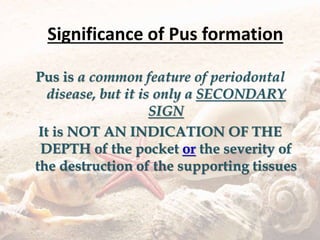 Significance of Pus formation
Pus is a common feature of periodontal
disease, but it is only a SECONDARY
SIGN
It is NOT AN INDICATION OF THE
DEPTH of the pocket or the severity of
the destruction of the supporting tissues
 