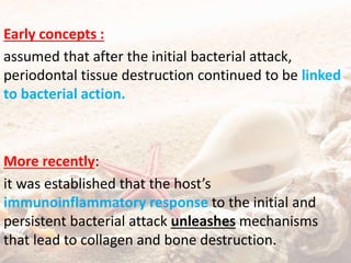 Early concepts :
assumed that after the initial bacterial attack,
periodontal tissue destruction continued to be linked
to bacterial action.
More recently:
it was established that the host’s
immunoinflammatory response to the initial and
persistent bacterial attack unleashes mechanisms
that lead to collagen and bone destruction.
 