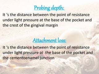 Probing depth:
It ‘s the distance between the point of resistance
under light pressure at the base of the pocket and
the crest of the gingival margin
Attachment loss:
It ‘s the distance between the point of resistance
under light pressure at the base of the pocket and
the cementoenamel junction
 