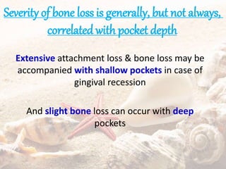 Severity of bone loss is generally, but not always,
correlated with pocket depth
Extensive attachment loss & bone loss may be
accompanied with shallow pockets in case of
gingival recession
And slight bone loss can occur with deep
pockets
 