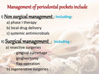 Management of periodontal pockets include
I) Non surgical management ; Including:
a) phase I therapy
b) local drug delivery
c) systemic antimicrobials
II) Surgical management ; including :
a) resective surgeries
- gingival currettage
- gingivectomy
- flap operation
b) regenerative surgeries.
 