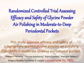 Randomized Controlled Trial Assessing
Efficacy and Safety of Glycine Powder
Air Polishing in Moderate-to-Deep
Periodontal Pockets
This study assesses efficacy and safety of
subgingivally applied glycine powder air polishing
(SubGPAP) in moderate-to-deep periodontal pockets
Thomas F. Flemmig,* Daniyel Arushanov,* Diane Daubert,* Marilynn Rothen,†
Gregory Mueller,†and Brian G. Leroux Submitted June 21, 2011.
 