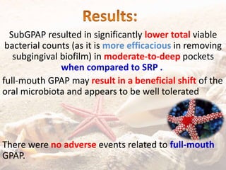 SubGPAP resulted in significantly lower total viable
bacterial counts (as it is more efficacious in removing
subgingival biofilm) in moderate-to-deep pockets
when compared to SRP .
full-mouth GPAP may result in a beneficial shift of the
oral microbiota and appears to be well tolerated
There were no adverse events related to full-mouth
GPAP.
 
