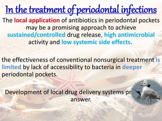 In the treatment of periodontal infections
The local application of antibiotics in periodontal pockets
may be a promising approach to achieve
sustained/controlled drug release, high antimicrobial
activity and low systemic side effects.
the effectiveness of conventional nonsurgical treatment is
limited by lack of accessibility to bacteria in deeper
periodontal pockets.
Development of local drug delivery systems provides an
answer.
 