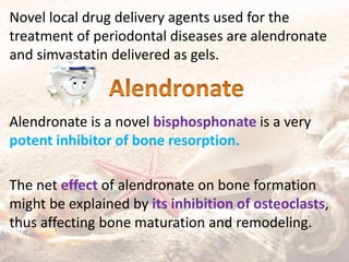 Novel local drug delivery agents used for the
treatment of periodontal diseases are alendronate
and simvastatin delivered as gels.
Alendronate is a novel bisphosphonate is a very
potent inhibitor of bone resorption.
The net effect of alendronate on bone formation
might be explained by its inhibition of osteoclasts,
thus affecting bone maturation and remodeling.
 