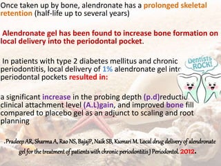Once taken up by bone, alendronate has a prolonged skeletal
retention (half-life up to several years)
Alendronate gel has been found to increase bone formation on
local delivery into the periodontal pocket.
In patients with type 2 diabetes mellitus and chronic
periodontitis, local delivery of 1% alendronate gel into
periodontal pockets resulted in:
a significant increase in the probing depth (p.d)reduction,
clinical attachment level (A.L)gain, and improved bone fill
compared to placebo gel as an adjunct to scaling and root
planning
.PradeepAR, SharmaA, Rao NS, BajajP, NaikSB, Kumari M. Local drugdeliveryof alendronate
gel for the treatment of patients withchronic periodontitisJPeriodontol. 2012.
 