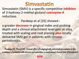 Simvastatin (SMV) is a specific competitive inhibitor
of 3-hydroxy-2-methyl-glutaryl coenzyme-A
reductase.
Pardeep et al [35] showed :
a greater decrease in gingival index and probing
depth and a clinical attachment level gain at sites
treated with scaling and root planing plus locally
delivered SMV gel in patients with chronic
periodontitis.
PradeepAR, Thorat MS. Clinical effectof subgingivally deliveredsimvastatinin the
treatment of patients withchronicperiodontitis: a randomizedclinical trial. JPeriodontol.
2010
 