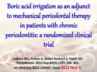 Boric acid irrigation as an adjunct
to mechanical periodontal therapy
in patients with chronic
periodontitis: a randomized clinical
trial
Sağlam M1, Arslan U, Buket Bozkurt Ş, Hakki SSJ
Periodontol. 2013 Sep;84(9):1297-308. doi:
10.1902/jop.2012.120467. Epub 2012 Nov 3.
 