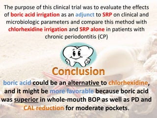 The purpose of this clinical trial was to evaluate the effects
of boric acid irrigation as an adjunct to SRP on clinical and
microbiologic parameters and compare this method with
chlorhexidine irrigation and SRP alone in patients with
chronic periodontitis (CP)
boric acid could be an alternative to chlorhexidine,
and it might be more favorable because boric acid
was superior in whole-mouth BOP as well as PD and
CAL reduction for moderate pockets.
 