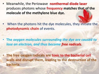 • Meanwhile, the Periowave nonthermal diode laser
produces photons whose frequency matches that of the
molecule of the methylene blue dye.
• When the photons hit the dye molecules, they initiate the
photodynamic chain of events.
• The oxygen molecules surrounding the dye are caused to
lose an electron, and thus become free radicals.
• The free oxygen radicals are toxic to the bacterial cell
walls and disrupt them, leading to the destruction of the
bacteria.
 