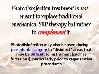 Photodisinfection treatment is not
meant to replace traditional
mechanical SRP therapy but rather
to complement it.
Photodisinfection may also be used during
periodontal surgery to “disinfect” areas that
may be difficult to instrument (such as
furcations), particularly prior to regenerative
procedures
 