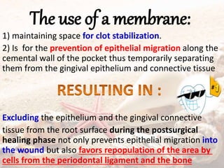 The use of a membrane:
1) maintaining space for clot stabilization.
2) Is for the prevention of epithelial migration along the
cemental wall of the pocket thus temporarily separating
them from the gingival epithelium and connective tissue
Excluding the epithelium and the gingival connective
tissue from the root surface during the postsurgical
healing phase not only prevents epithelial migration into
the wound but also favors repopulation of the area by
cells from the periodontal ligament and the bone
 