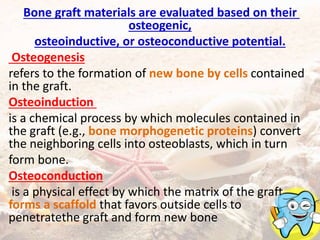 Bone graft materials are evaluated based on their
osteogenic,
osteoinductive, or osteoconductive potential.
Osteogenesis
refers to the formation of new bone by cells contained
in the graft.
Osteoinduction
is a chemical process by which molecules contained in
the graft (e.g., bone morphogenetic proteins) convert
the neighboring cells into osteoblasts, which in turn
form bone.
Osteoconduction
is a physical effect by which the matrix of the graft
forms a scaffold that favors outside cells to
penetratethe graft and form new bone
 