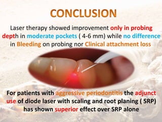 Laser therapy showed improvement only in probing
depth in moderate pockets ( 4-6 mm) while no difference
in Bleeding on probing nor Clinical attachment loss
For patients with aggressive periodontitis the adjunct
use of diode laser with scaling and root planing ( SRP)
has shown superior effect over SRP alone
 