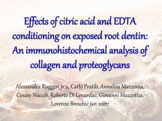 Effects of citric acid and EDTA
conditioning on exposed root dentin:
An immunohistochemical analysis of
collagen and proteoglycans
Alessandra Ruggeri Jr.a, Carlo Pratib, Annalisa Mazzonia,
Cesare Nuccib, Roberto Di Lenardac, Giovanni Mazzottia,
Lorenzo Breschic jan 2007
 