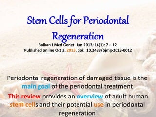 Stem Cells for Periodontal
Regeneration
Balkan J Med Genet. Jun 2013; 16(1): 7 – 12
Published online Oct 3, 2013. doi: 10.2478/bjmg-2013-0012
Periodontal regeneration of damaged tissue is the
main goal of the periodontal treatment
This review provides an overview of adult human
stem cells and their potential use in periodontal
regeneration
 