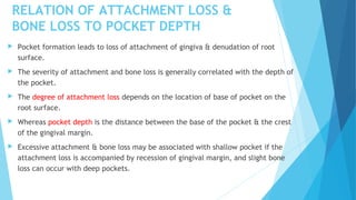 RELATION OF ATTACHMENT LOSS &
BONE LOSS TO POCKET DEPTH
 Pocket formation leads to loss of attachment of gingiva & denudation of root
surface.
 The severity of attachment and bone loss is generally correlated with the depth of
the pocket.
 The degree of attachment loss depends on the location of base of pocket on the
root surface.
 Whereas pocket depth is the distance between the base of the pocket & the crest
of the gingival margin.
 Excessive attachment & bone loss may be associated with shallow pocket if the
attachment loss is accompanied by recession of gingival margin, and slight bone
loss can occur with deep pockets.
 