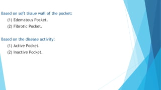 Based on soft tissue wall of the pocket:
(1) Edematous Pocket.
(2) Fibrotic Pocket.
 
Based on the disease activity:
(1) Active Pocket.
(2) Inactive Pocket.
 