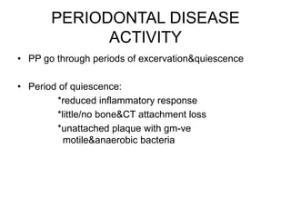 PERIODONTAL DISEASE
ACTIVITY
• PP go through periods of excervation&quiescence
• Period of quiescence:
*reduced inflammatory response
*little/no bone&CT attachment loss
*unattached plaque with gm-ve
motile&anaerobic bacteria
 