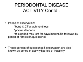 PERIODONTAL DISEASE
ACTIVITY Contd..
• Period of excervation:
*bone & CT attachment loss
*pocket deepens
*this period may lost for days/months&is followed by
period of remission/quiescence
• These periods of quiescence& excervation are also
known as period of activity&period of inactivity
 