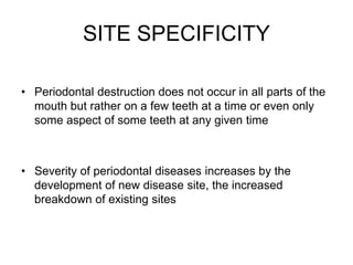 SITE SPECIFICITY
• Periodontal destruction does not occur in all parts of the
mouth but rather on a few teeth at a time or even only
some aspect of some teeth at any given time
• Severity of periodontal diseases increases by the
development of new disease site, the increased
breakdown of existing sites
 