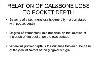 RELATION OF CAL&BONE LOSS
TO POCKET DEPTH
• Severity of attachment loss is generally not correlated
with pocket depth
• Degree of attachment loss depends on the location of
the base of the pocket on the root surface
• Where as pocket depth is the distance between the base
of the pocket &crest of the gingival margin
 