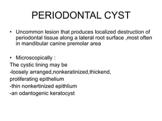 PERIODONTAL CYST
• Uncommon lesion that produces localized destruction of
periodontal tissue along a lateral root surface ,most often
in mandibular canine premolar area
• Microscopically :
The cystic lining may be
-loosely arranged,nonkeratinized,thickend,
proliferating epithelium
-thin nonkertinized epithlium
-an odantogenic keratocyst
 