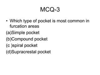 MCQ-3
• Which type of pocket is most common in
furcation areas
(a)Simple pocket
(b)Compound pocket
(c )spiral pocket
(d)Supracrestal pocket
 