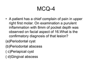 MCQ-4
• A patient has a chief complain of pain in upper
right first molar. On examination a purulent
inflammation with 8mm of pocket depth was
observed on facial aspect of 16.What is the
confirmatory diagnosis of that lesion?
(a)Periodontal cyst
(b)Periodontal abscess
( c)Periapical cyst
( d)Gingival abscess
 