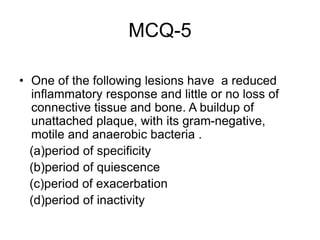 MCQ-5
• One of the following lesions have a reduced
inflammatory response and little or no loss of
connective tissue and bone. A buildup of
unattached plaque, with its gram-negative,
motile and anaerobic bacteria .
(a)period of specificity
(b)period of quiescence
(c)period of exacerbation
(d)period of inactivity
 