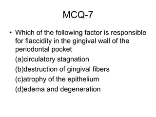 MCQ-7
• Which of the following factor is responsible
for flaccidity in the gingival wall of the
periodontal pocket
(a)circulatory stagnation
(b)destruction of gingival fibers
(c)atrophy of the epithelium
(d)edema and degeneration
 