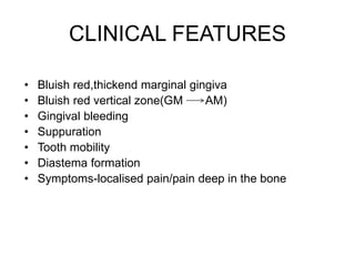 CLINICAL FEATURES
• Bluish red,thickend marginal gingiva
• Bluish red vertical zone(GM AM)
• Gingival bleeding
• Suppuration
• Tooth mobility
• Diastema formation
• Symptoms-localised pain/pain deep in the bone
 
