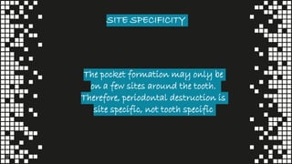 SITE SPECIFICITY
17
The pocket formation may only be
on a few sites around the tooth.
Therefore, periodontal destruction is
site specific, not tooth specific
 