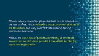 Endotoxins produced by plaque bacteria can be detected on
the root surface. These endotoxins cause structural changes in
the cementum and may interfere with healing during
periodontal treatment
Thus, the main aim of periodontal therapy is to produce
smooth root surface which provides a compatible surface for
repair and regeneration
 