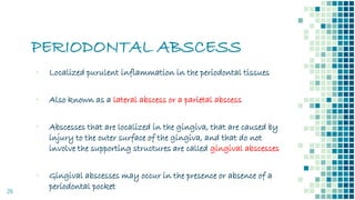 PERIODONTAL ABSCESS
26
▪ Localized purulent inflammation in the periodontal tissues
▪ Also known as a lateral abscess or a parietal abscess
▪ Abscesses that are localized in the gingiva, that are caused by
injury to the outer surface of the gingiva, and that do not
involve the supporting structures are called gingival abscesses
▪ Gingival abscesses may occur in the presence or absence of a
periodontal pocket
 