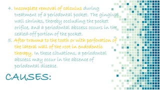 CAUSES:
4. Incomplete removal of calculus during
treatment of a periodontal pocket. The gingival
wall shrinks, thereby occluding the pocket
orifice, and a periodontal abscess occurs in the
sealed-off portion of the pocket.
5. After trauma to the tooth or with perforation of
the lateral wall of the root in endodontic
therapy. In these situations, a periodontal
abscess may occur in the absence of
periodontal disease.
 