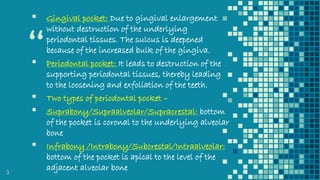 “
▪ Gingival pocket: Due to gingival enlargement
without destruction of the underlying
periodontal tissues. The sulcus is deepened
because of the increased bulk of the gingiva.
▪ Periodontal pocket: It leads to destruction of the
supporting periodontal tissues, thereby leading
to the loosening and exfoliation of the teeth.
▪ Two types of periodontal pocket –
▪ Suprabony/Supraalveolar/Supracrestal: bottom
of the pocket is coronal to the underlying alveolar
bone
▪ Infrabony /Intrabony/Subcrestal/Intraalveolar:
bottom of the pocket is apical to the level of the
adjacent alveolar bone3
 