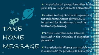 TAKE
HOME
MESSAGE
30
The periodontal pocket formation is the
first step in the periodontal destruction
Understanding the etiopathogenesis of
the periodontal pocket formation is
important for the diagnosis and the
treatment planning
The host-microbial interaction is
involved in the initiation of the pocket
formation
The periodontal disease progression rate
is responsible for periodontal destruction
 