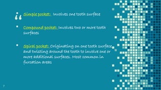 “
▪ Simple pocket: Involves one tooth surface
▪ Compound pocket: Involves two or more tooth
surfaces
▪ Spiral pocket: Originating on one tooth surface
and twisting around the tooth to involve one or
more additional surfaces. Most common in
furcation areas
7
 