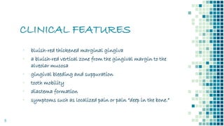 CLINICAL FEATURES
8
▪ bluish-red thickened marginal gingiva
▪ a bluish-red vertical zone from the gingival margin to the
alveolar mucosa
▪ gingival bleeding and suppuration
▪ tooth mobility
▪ diastema formation
▪ symptoms such as localized pain or pain “deep in the bone.”
 